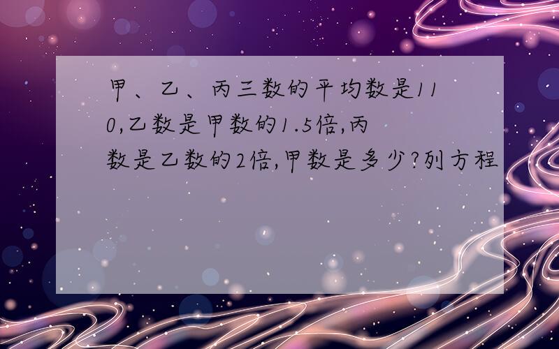 甲、乙、丙三数的平均数是110,乙数是甲数的1.5倍,丙数是乙数的2倍,甲数是多少?列方程