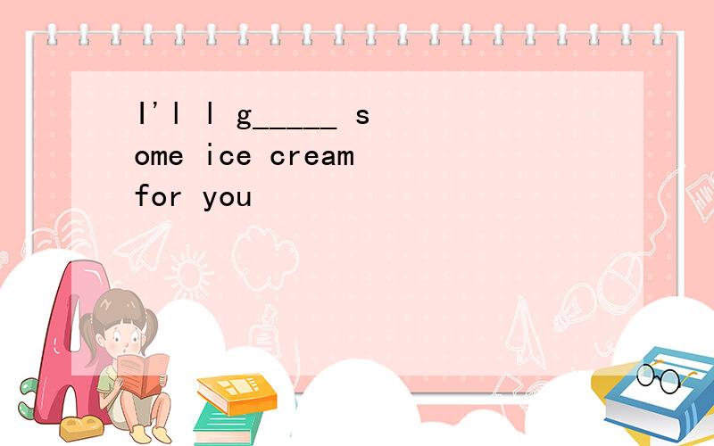 I'l l g_____ some ice cream for you