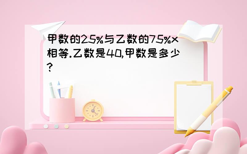 甲数的25%与乙数的75%x相等.乙数是40,甲数是多少?