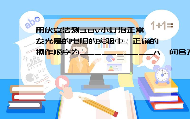 用伏安法测3.8V小灯泡正常发光是的电阻的实验中,正确的操作顺序为__________A、闭合开关B、调节变阻器使电路中阻值最大C、调节变阻器,使加到小灯泡两端的电压等于它的额定电压3.8VD、根据