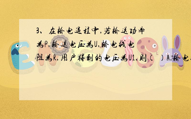 3、在输电过程中,若输送功率为P,输送电压为U,输电线电阻为R,用户得到的电压为U1,则（ ）A．输电线损失功率为(P/U)2RB．输电线损失功率为(U-U1)2/RC．用户得到的功率为U12/RD．用户得到的功率为