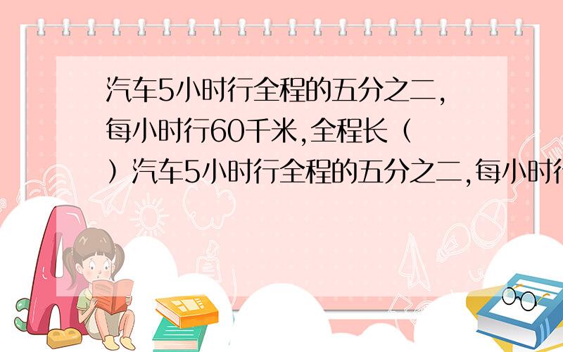 汽车5小时行全程的五分之二,每小时行60千米,全程长（ ）汽车5小时行全程的五分之二,每小时行60千米,全程长（ ）千米,行完全程需（ ）小时