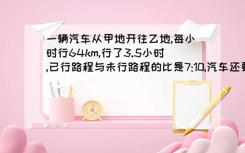 一辆汽车从甲地开往乙地,每小时行64km,行了3.5小时,已行路程与未行路程的比是7:10,汽车还要几小时才能到达乙地?