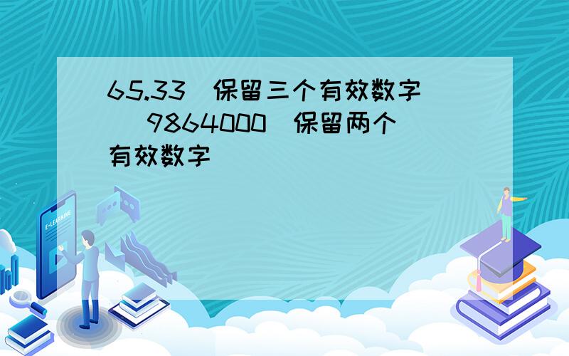 65.33（保留三个有效数字） 9864000（保留两个有效数字）