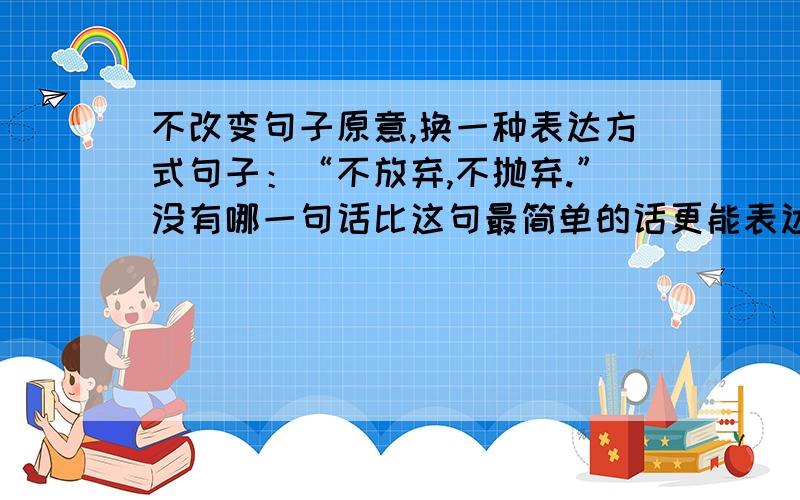 不改变句子原意,换一种表达方式句子：“不放弃,不抛弃.”没有哪一句话比这句最简单的话更能表达救援人员此时的急切心情.