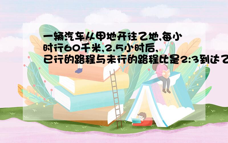 一辆汽车从甲地开往乙地,每小时行60千米,2.5小时后,已行的路程与未行的路程比是2:3到达乙地还需多少小时我要方程!