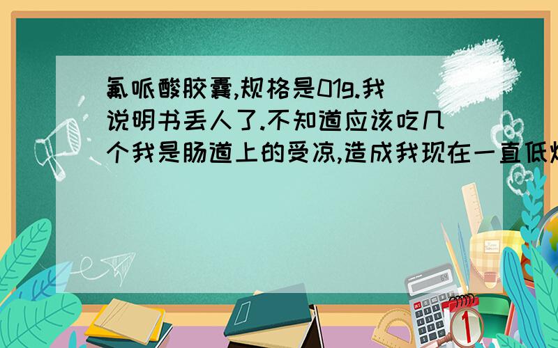 氟哌酸胶囊,规格是01g.我说明书丢人了.不知道应该吃几个我是肠道上的受凉,造成我现在一直低烧.