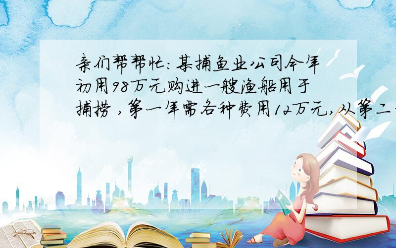 亲们帮帮忙：某捕鱼业公司今年初用98万元购进一艘渔船用于捕捞 ,第一年需各种费用12万元,从第二年开始包括维修费在内,每年所需费用均比上一年增加4万元,该船每年捕捞总收入为50万元.（