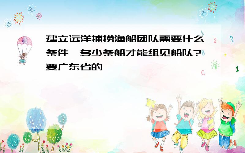 建立远洋捕捞渔船团队需要什么条件,多少条船才能组见船队?要广东省的