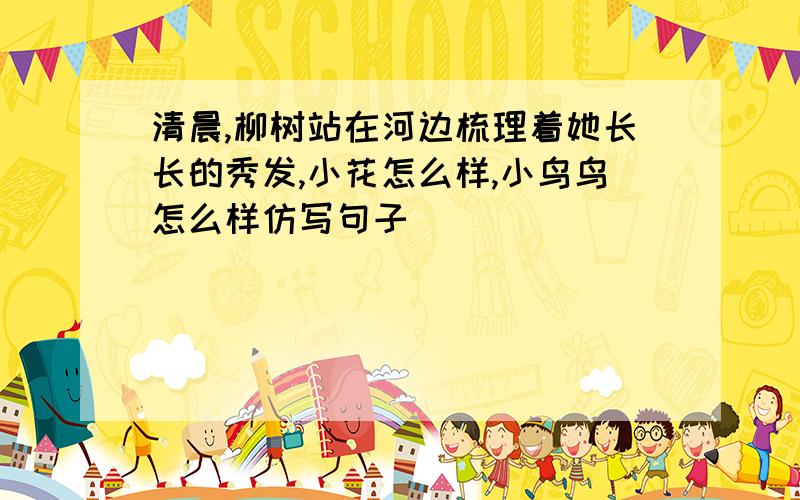 清晨,柳树站在河边梳理着她长长的秀发,小花怎么样,小鸟鸟怎么样仿写句子