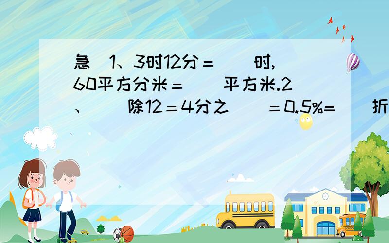 急＼1、3时12分＝（）时,60平方分米＝（）平方米.2、（）除12＝4分之（）＝0.5%=（）折.3、比80m多2分之1是（）m,12kg比15kg少（）％.4、一个圆的半径是3CM,它的周长是（）cm,面积是（）平方厘米