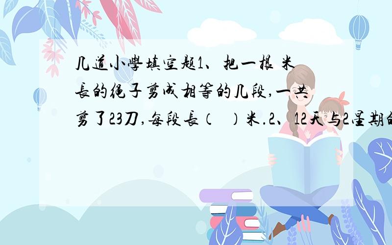 几道小学填空题1、把一根 米长的绳子剪成相等的几段,一共剪了23刀,每段长（  ）米.2、12天与2星期的最简整数比是(    ).3、一个比例的两个外项分别是1.5和6,两个比的比值都是3,这个比例是（