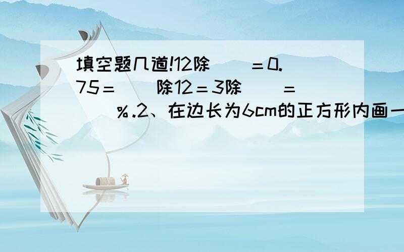 填空题几道!12除（）＝0.75＝（）除12＝3除（）＝（）％.2、在边长为6cm的正方形内画一个最大的圆,这个圆的面积是（）平方厘米.3、一批零件检验,合格的有48个,不合格的有2个,合格率是（）