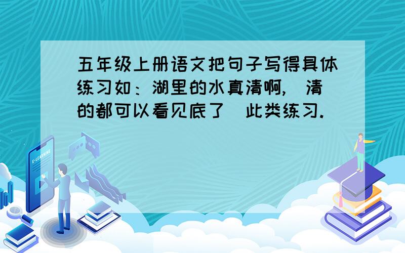 五年级上册语文把句子写得具体练习如：湖里的水真清啊,（清的都可以看见底了）此类练习.