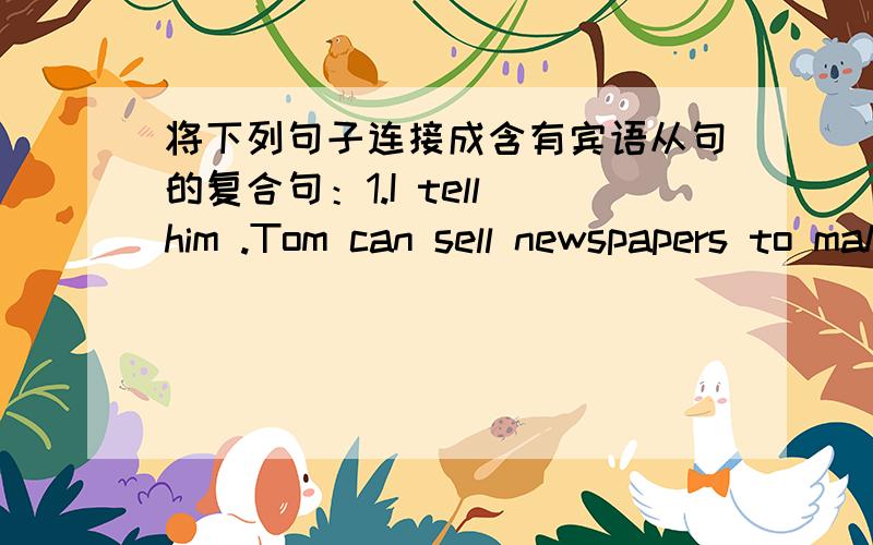 将下列句子连接成含有宾语从句的复合句：1.I tell him .Tom can sell newspapers to make将下列句子连接成含有宾语从句的复合句：1.I tell him .Tom can sell newspapers to make money.I tell him ( ) Tom ( ) sell newspapers