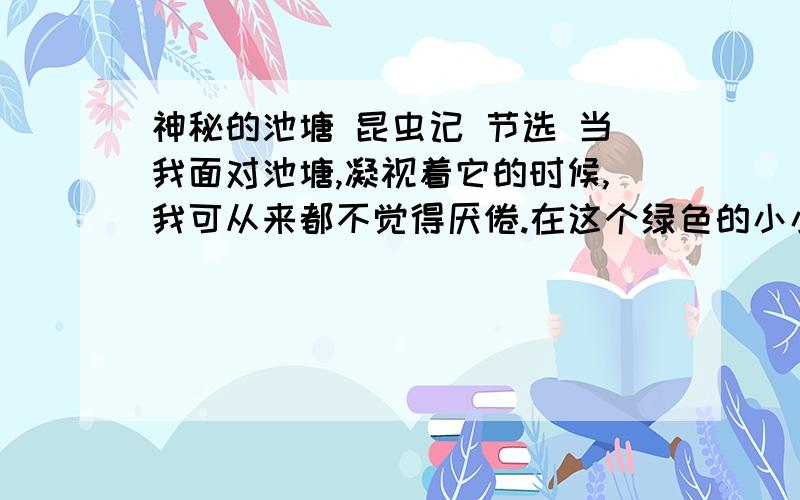 神秘的池塘 昆虫记 节选 当我面对池塘,凝视着它的时候,我可从来都不觉得厌倦.在这个绿色的小小世界里,不知道会有多少忙碌的小生命生生不息.在充满泥泞的池边,随处可见一堆堆黑色的小