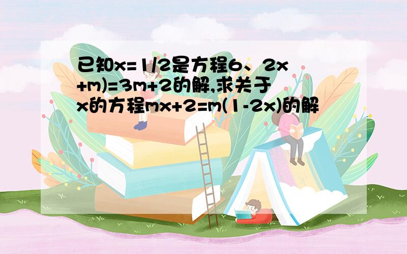 已知x=1/2是方程6、2x+m)=3m+2的解,求关于x的方程mx+2=m(1-2x)的解