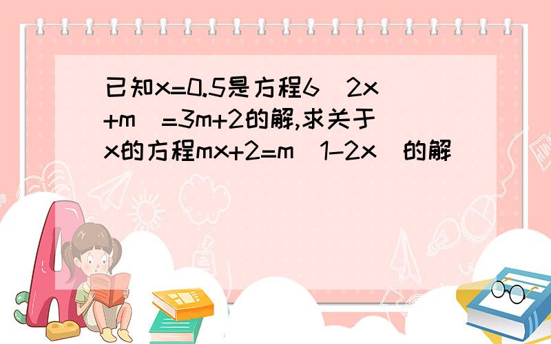 已知x=0.5是方程6（2x+m）=3m+2的解,求关于x的方程mx+2=m(1-2x)的解