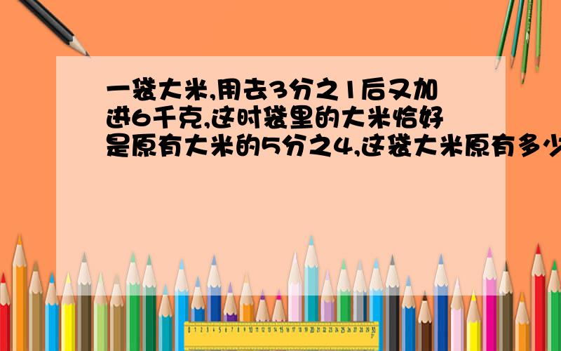 一袋大米,用去3分之1后又加进6千克,这时袋里的大米恰好是原有大米的5分之4,这袋大米原有多少千克?呵呵,急