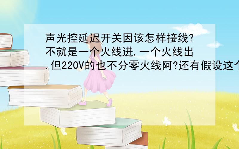 声光控延迟开关因该怎样接线?不就是一个火线进,一个火线出.但220V的也不分零火线阿?还有假设这个开关是坏的.我该怎样检测出来呢?（我有万用表.一个见习电工.）