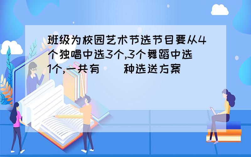 班级为校园艺术节选节目要从4个独唱中选3个,3个舞蹈中选1个,一共有（）种选送方案