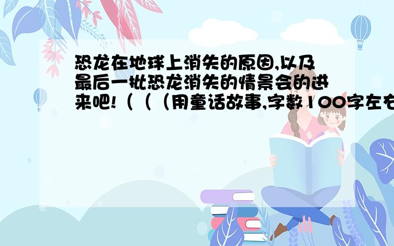 恐龙在地球上消失的原因,以及最后一批恐龙消失的情景会的进来吧!（（（用童话故事,字数100字左右）））~~~~会的就当我要请你来解答,一定要靠谱的,保证一定对的我才请你哦!~~~~~~急!希望3