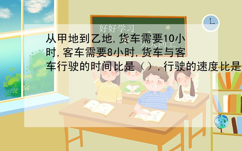 从甲地到乙地,货车需要10小时,客车需要8小时,货车与客车行驶的时间比是（）,行驶的速度比是（）.