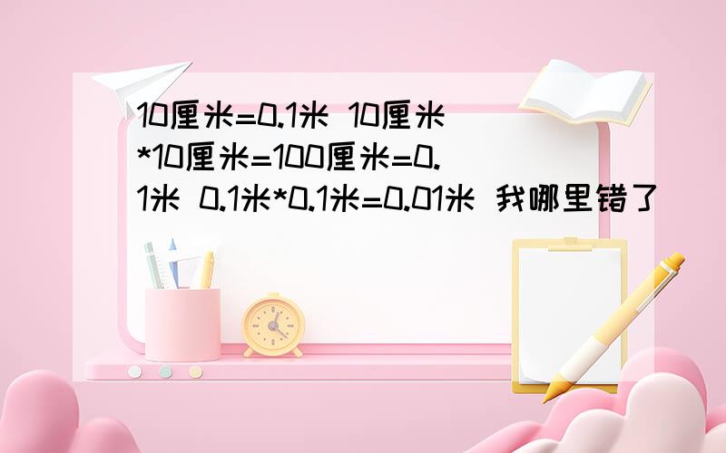 10厘米=0.1米 10厘米*10厘米=100厘米=0.1米 0.1米*0.1米=0.01米 我哪里错了