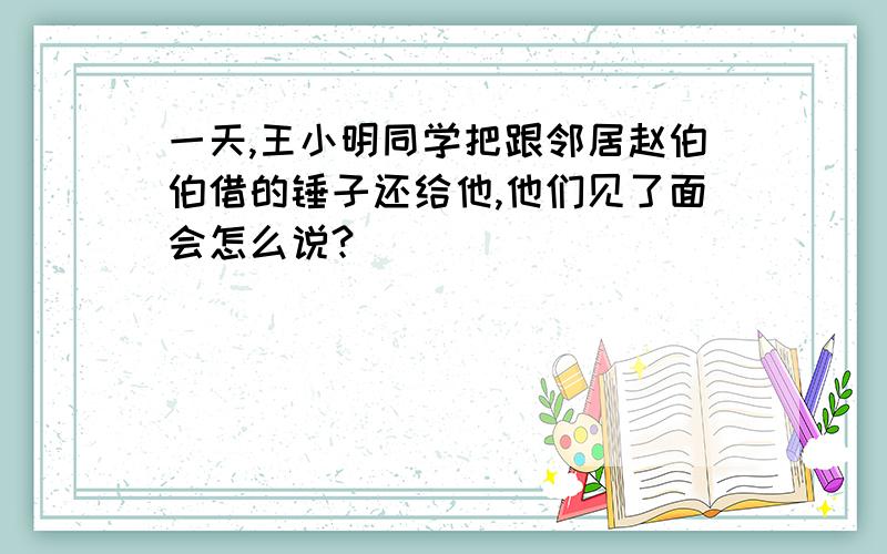 一天,王小明同学把跟邻居赵伯伯借的锤子还给他,他们见了面会怎么说?