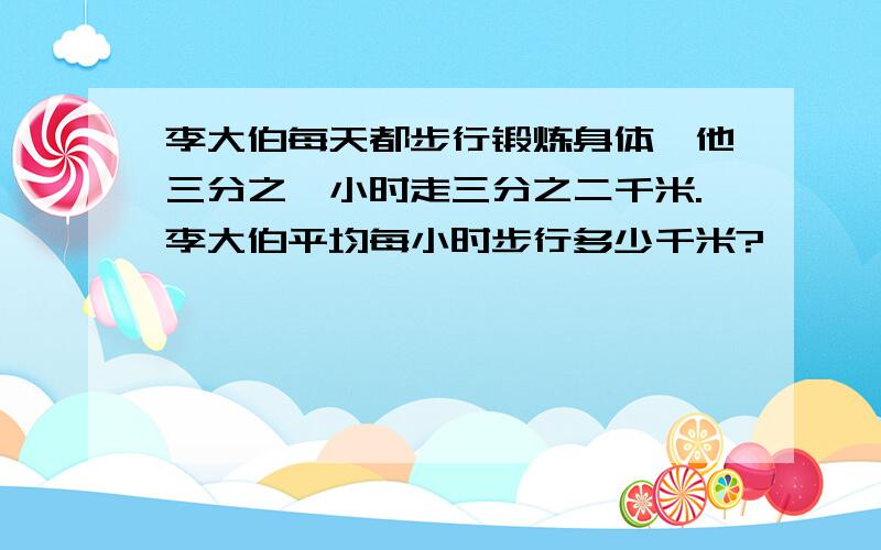 李大伯每天都步行锻炼身体,他三分之一小时走三分之二千米.李大伯平均每小时步行多少千米?