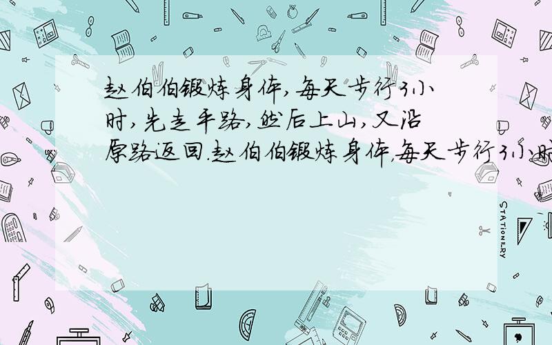 赵伯伯锻炼身体,每天步行3小时,先走平路,然后上山,又沿原路返回.赵伯伯锻炼身体，每天步行3小时，先走平路，然后上山，又沿原路返回。假设赵伯伯在平路上每小时行4千米，上山每小时