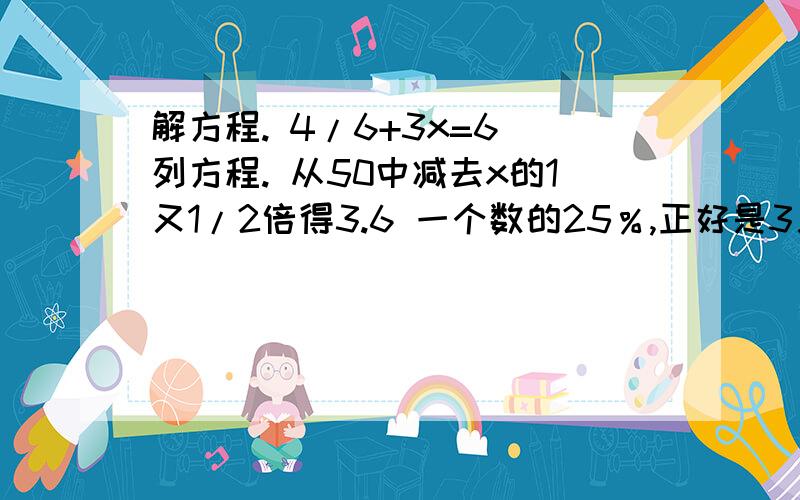 解方程. 4/6+3x=6 列方程. 从50中减去x的1又1/2倍得3.6 一个数的25％,正好是3又1/的15％,求这个数