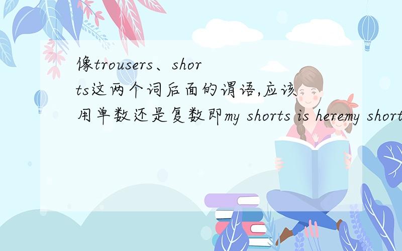 像trousers、shorts这两个词后面的谓语,应该用单数还是复数即my shorts is heremy shorts are here哪个是对的,