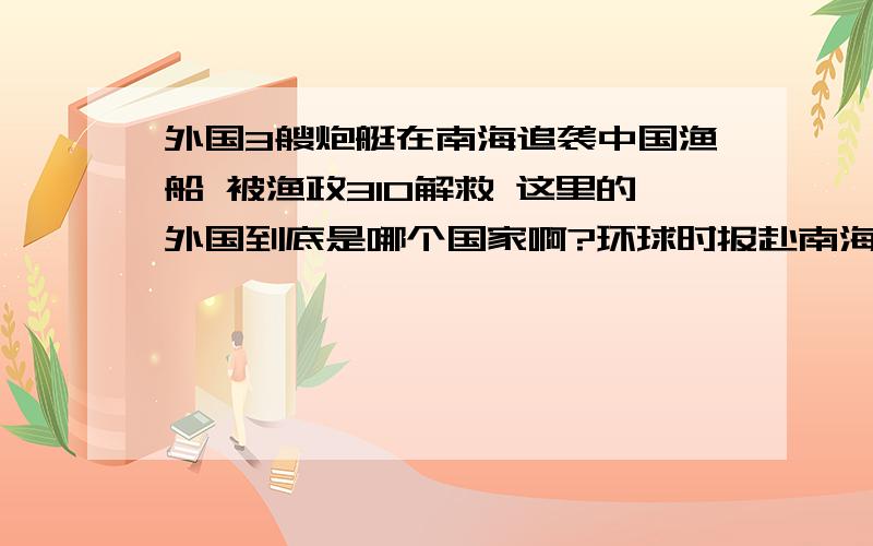 外国3艘炮艇在南海追袭中国渔船 被渔政310解救 这里的外国到底是哪个国家啊?环球时报赴南海特派记者报道,5月18日,“中国渔政310”船成功慑止了某国3艘炮艇对中国渔船的追袭,保护了5条中