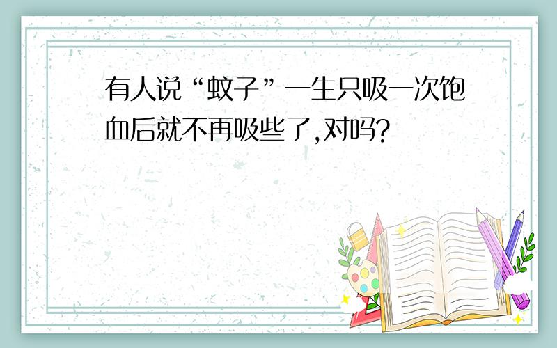 有人说“蚊子”一生只吸一次饱血后就不再吸些了,对吗?