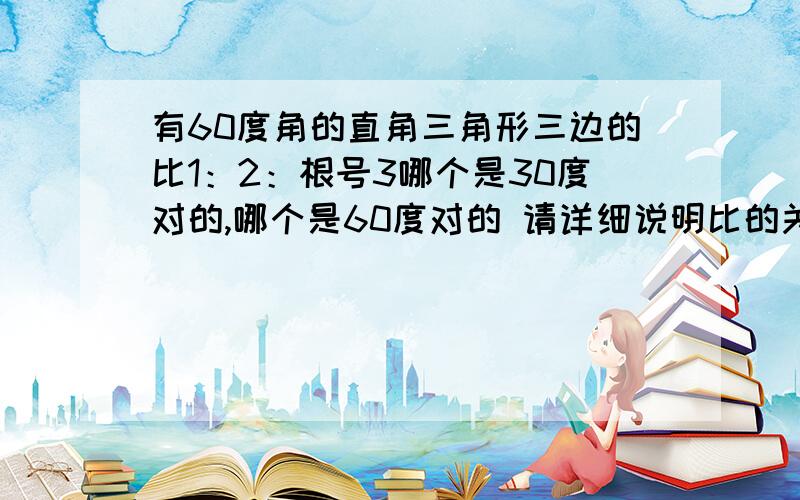 有60度角的直角三角形三边的比1：2：根号3哪个是30度对的,哪个是60度对的 请详细说明比的关系