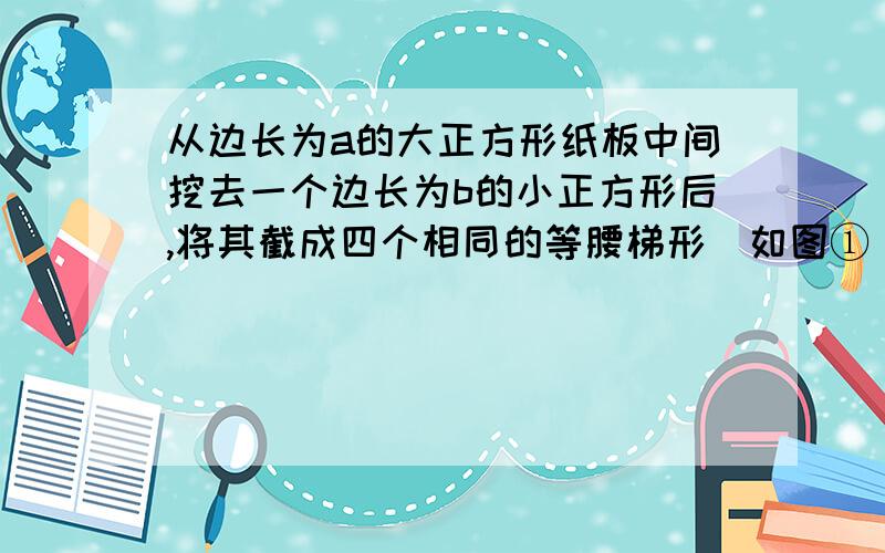 从边长为a的大正方形纸板中间挖去一个边长为b的小正方形后,将其截成四个相同的等腰梯形（如图①）,可以http://zhidao.baidu.com/question/254063829.html问题如这个,但求过程~~~~~