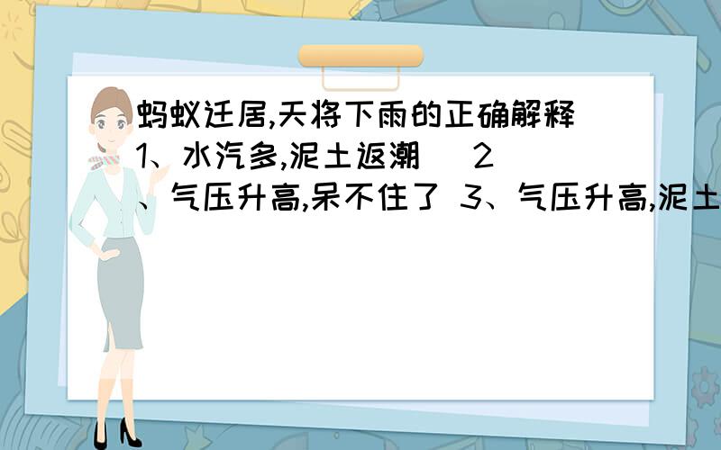 蚂蚁迁居,天将下雨的正确解释1、水汽多,泥土返潮   2、气压升高,呆不住了 3、气压升高,泥土返潮4、泥土沉积的肮脏气体逸出,受不了选择,A、1＆2 B、2＆3 C、3＆4 D、1＆4