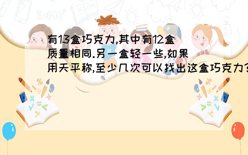 有13盒巧克力,其中有12盒质量相同.另一盒轻一些,如果用天平称,至少几次可以找出这盒巧克力?答对有我把我全部财富值给你 只限今晚