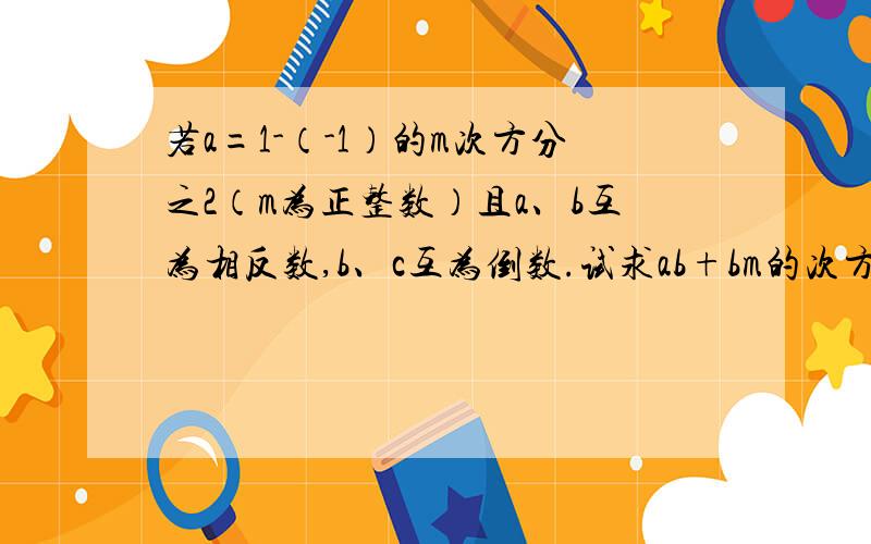 若a=1-（-1）的m次方分之2（m为正整数）且a、b互为相反数,b、c互为倒数.试求ab+bm的次方-（b-c）的2m的次方