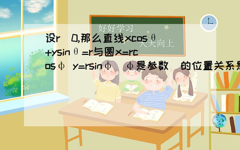 设r〉0,那么直线xcosθ+ysinθ=r与圆x=rcosφ y=rsinφ（φ是参数）的位置关系是?a.相交b.相切c.相离d.视r的大小而定