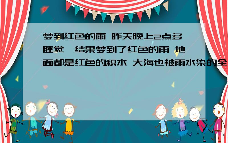 梦到红色的雨 昨天晚上2点多睡觉,结果梦到了红色的雨 地面都是红色的积水 大海也被雨水染的全红 站海边感觉就要被吞噬了