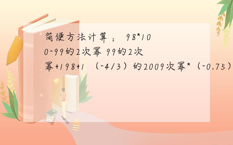 简便方法计算 ； 98*100-99的2次幂 99的2次幂+198+1 （-4/3）的2009次幂*（-0.75）的2010次幂详细一点,马上采纳