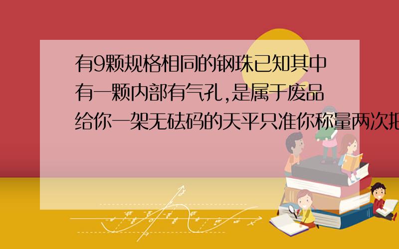 有9颗规格相同的钢珠已知其中有一颗内部有气孔,是属于废品给你一架无砝码的天平只准你称量两次把废钢珠找出来写出你的做法.