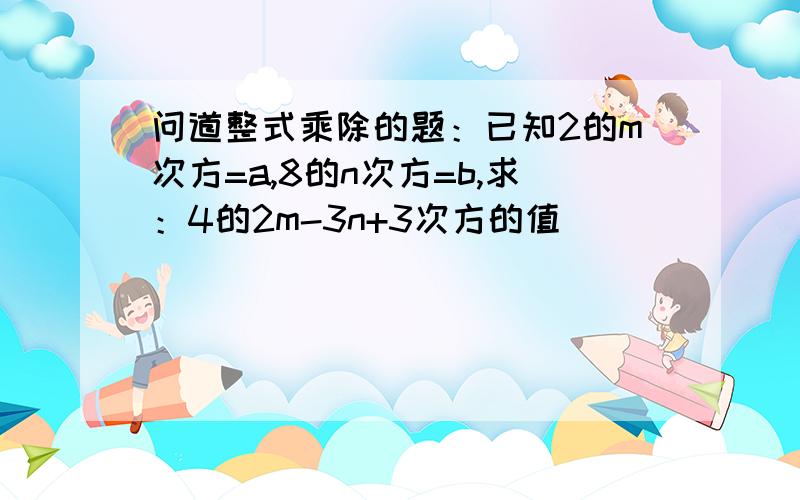 问道整式乘除的题：已知2的m次方=a,8的n次方=b,求：4的2m-3n+3次方的值