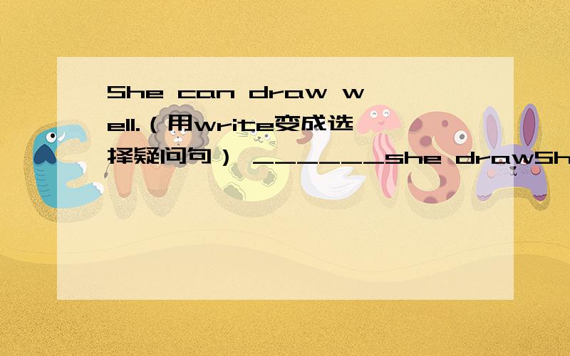 She can draw well.（用write变成选择疑问句） ______she drawShe can draw well.（用write变成选择疑问句）______she draw ______write well?