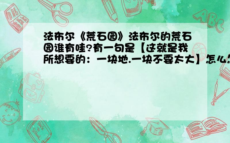 法布尔《荒石园》法布尔的荒石园谁有哇?有一句是【这就是我所想要的：一块地.一块不要太大】怎么怎么样的……