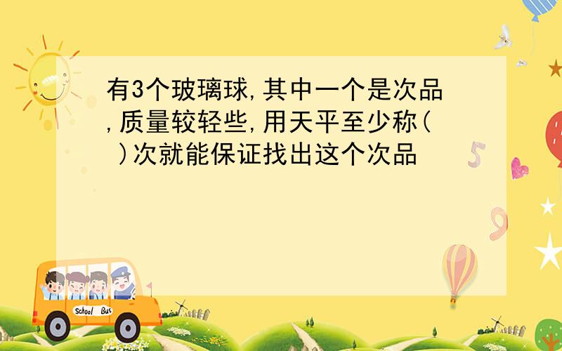 有3个玻璃球,其中一个是次品,质量较轻些,用天平至少称( )次就能保证找出这个次品