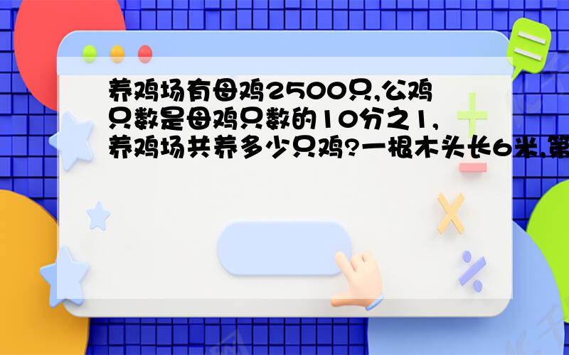 养鸡场有母鸡2500只,公鸡只数是母鸡只数的10分之1,养鸡场共养多少只鸡?一根木头长6米,第一次据去3分之1米,第二次局去3分之1米,还剩多少米?