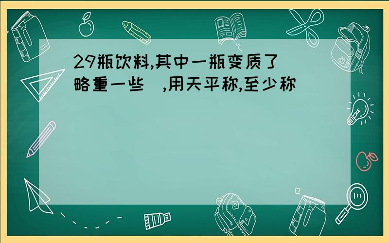 29瓶饮料,其中一瓶变质了(略重一些),用天平称,至少称( )